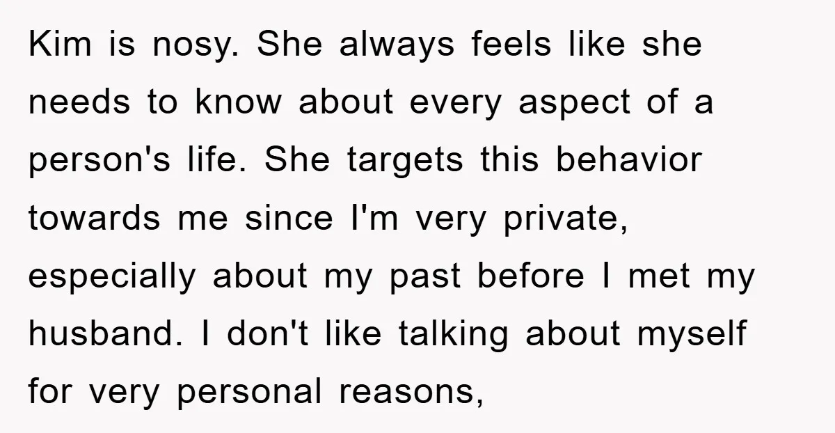 Kim is nosy. She always feels like she needs to know about every aspect of a person's life. She targets this behavior towards me since I'm very private, especially about...