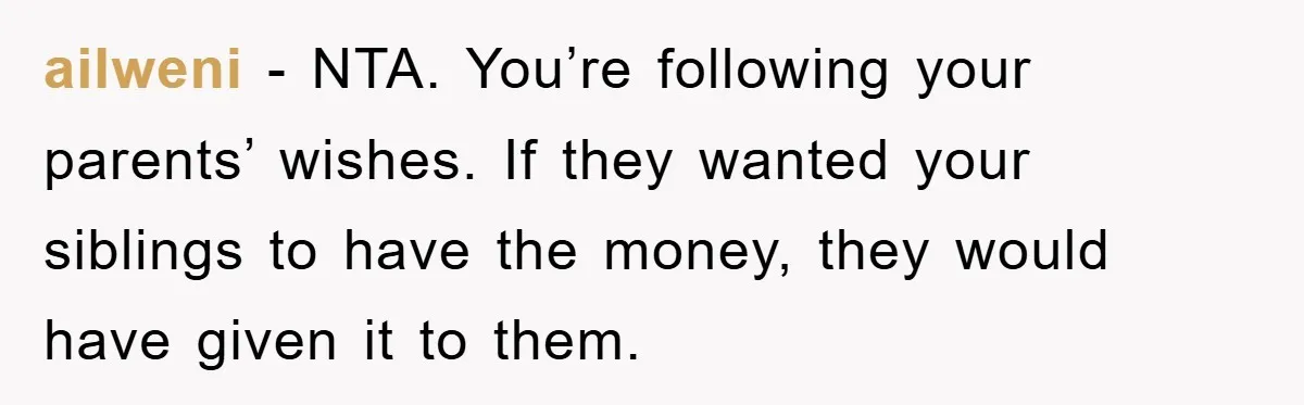 ailweni − NTA. You’re following your parents’ wishes. If they wanted your siblings to have the money, they would have given it to them.
