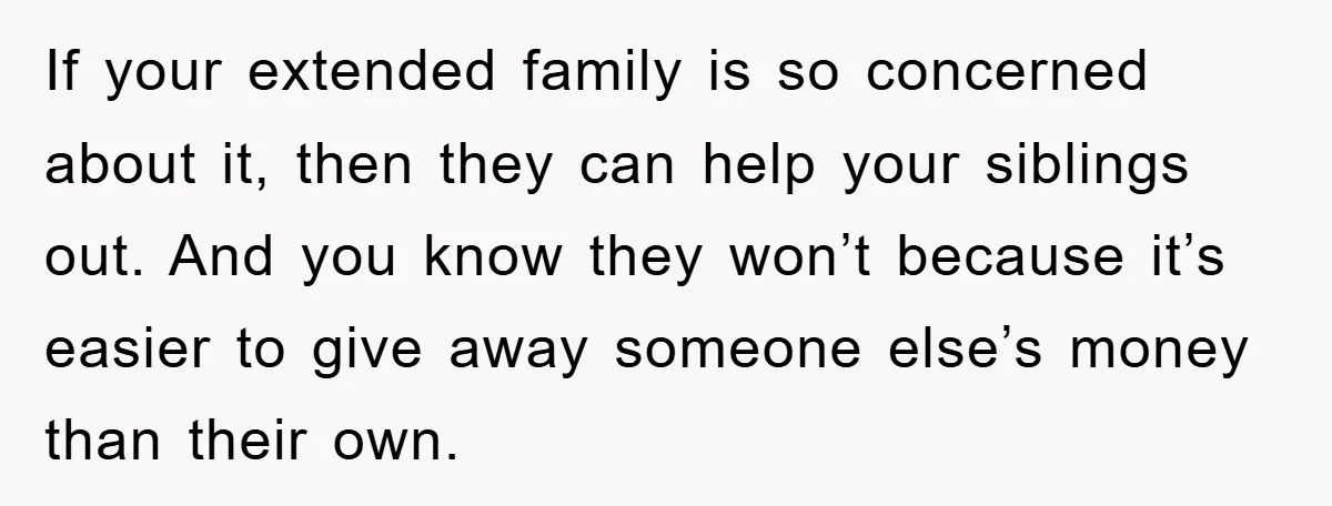 If your extended family is so concerned about it, then they can help your siblings out. And you know they won’t because it’s easier to give away someone else’s money...