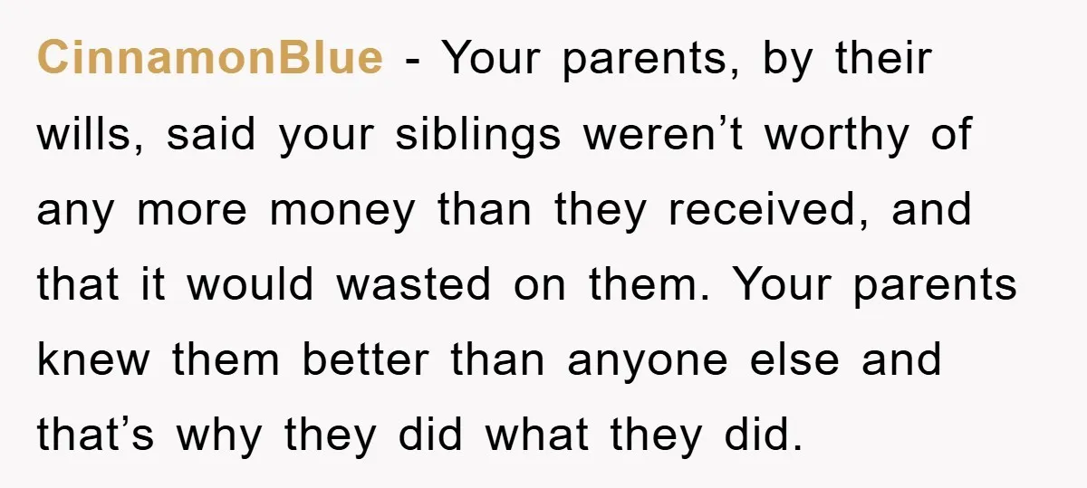CinnamonBlue − Your parents, by their wills, said your siblings weren’t worthy of any more money than they received, and that it would wasted on them. Your parents knew them...