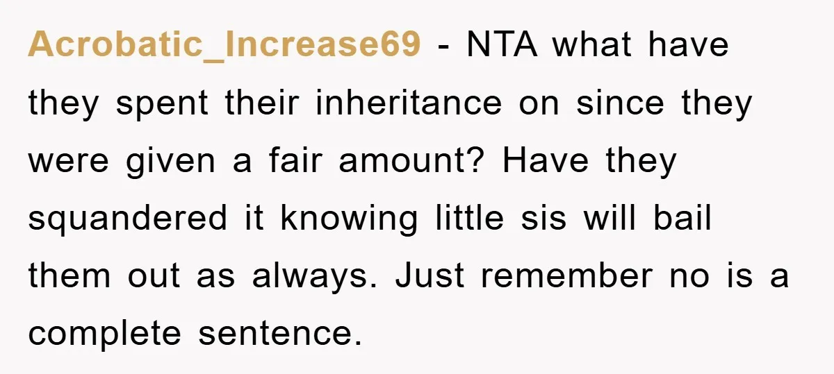 Acrobatic_Increase69 − NTA what have they spent their inheritance on since they were given a fair amount? Have they squandered it knowing little sis will bail them out as always....