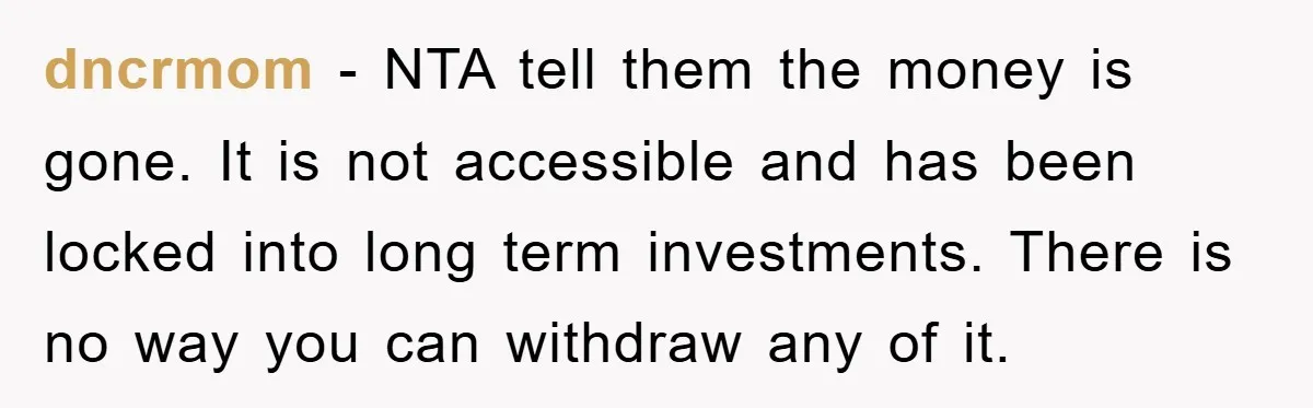 dncrmom − NTA tell them the money is gone. It is not accessible and has been locked into long term investments. There is no way you can withdraw any of...