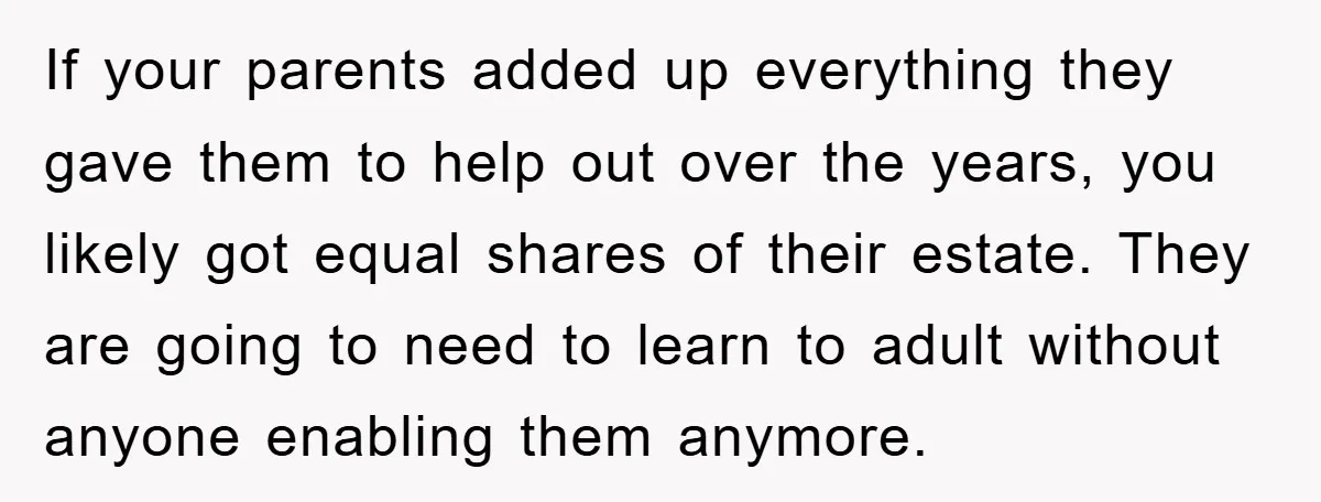 If your parents added up everything they gave them to help out over the years, you likely got equal shares of their estate. They are going to need to learn...