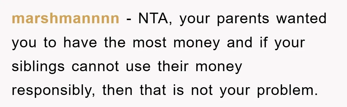 marshmannnn − NTA, your parents wanted you to have the most money and if your siblings cannot use their money responsibly, then that is not your problem.