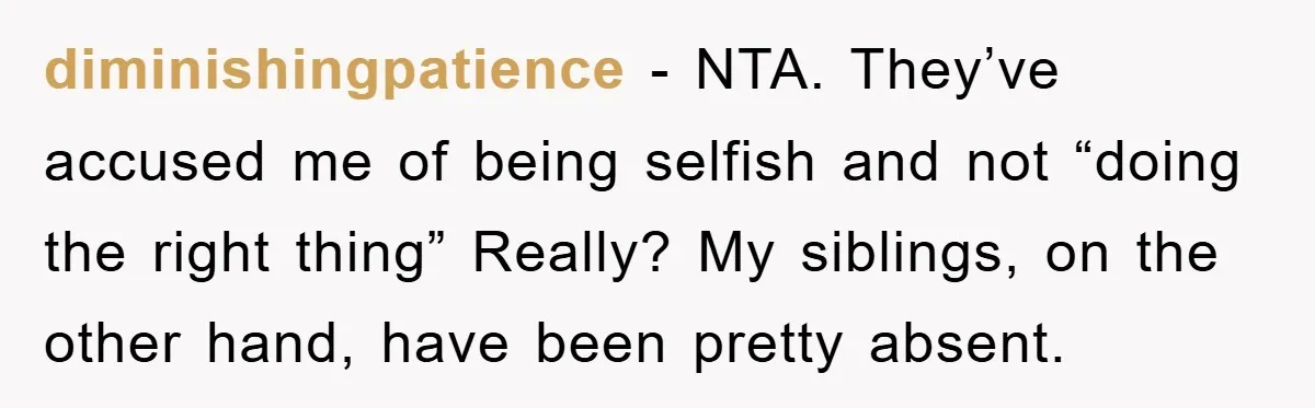 diminishingpatience − NTA. They’ve accused me of being selfish and not “doing the right thing” Really? My siblings, on the other hand, have been pretty absent.