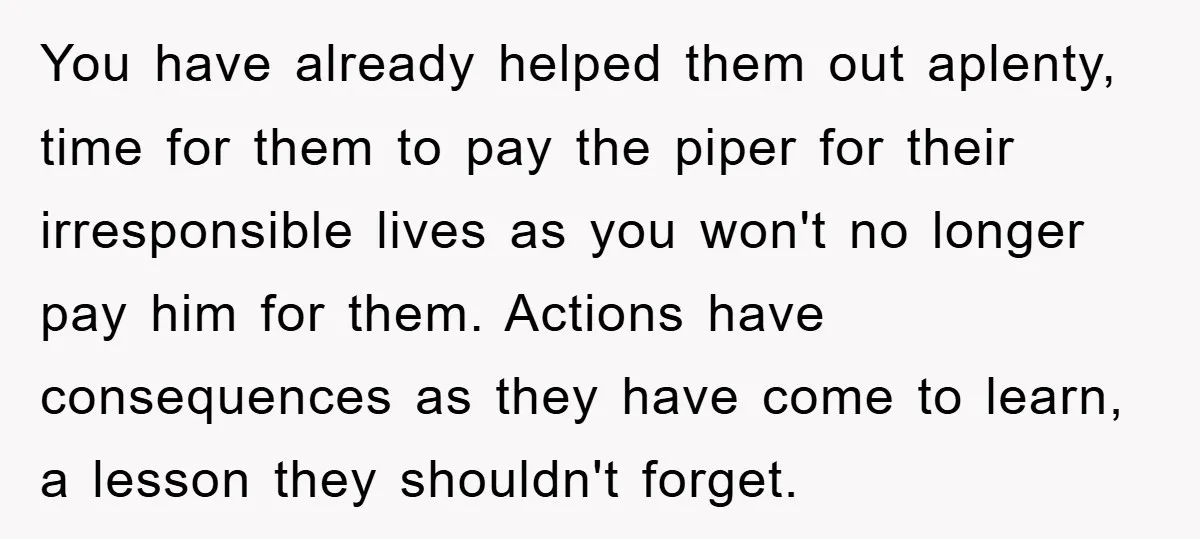 You have already helped them out aplenty, time for them to pay the piper for their irresponsible lives as you won't no longer pay him for them. Actions have consequences...