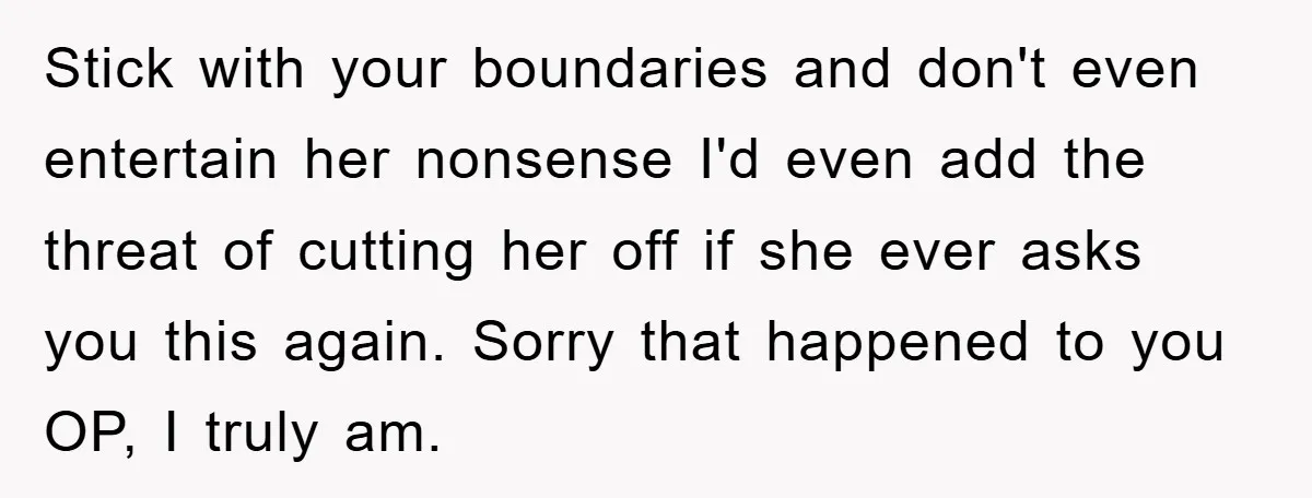 Stick with your boundaries and don't even entertain her nonsense I'd even add the threat of cutting her off if she ever asks you this again. Sorry that happened to...