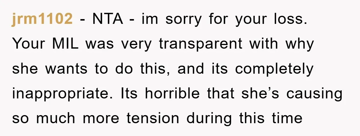 jrm1102 − NTA - im sorry for your loss. Your MIL was very transparent with why she wants to do this, and its completely inappropriate. Its horrible that she’s causing...