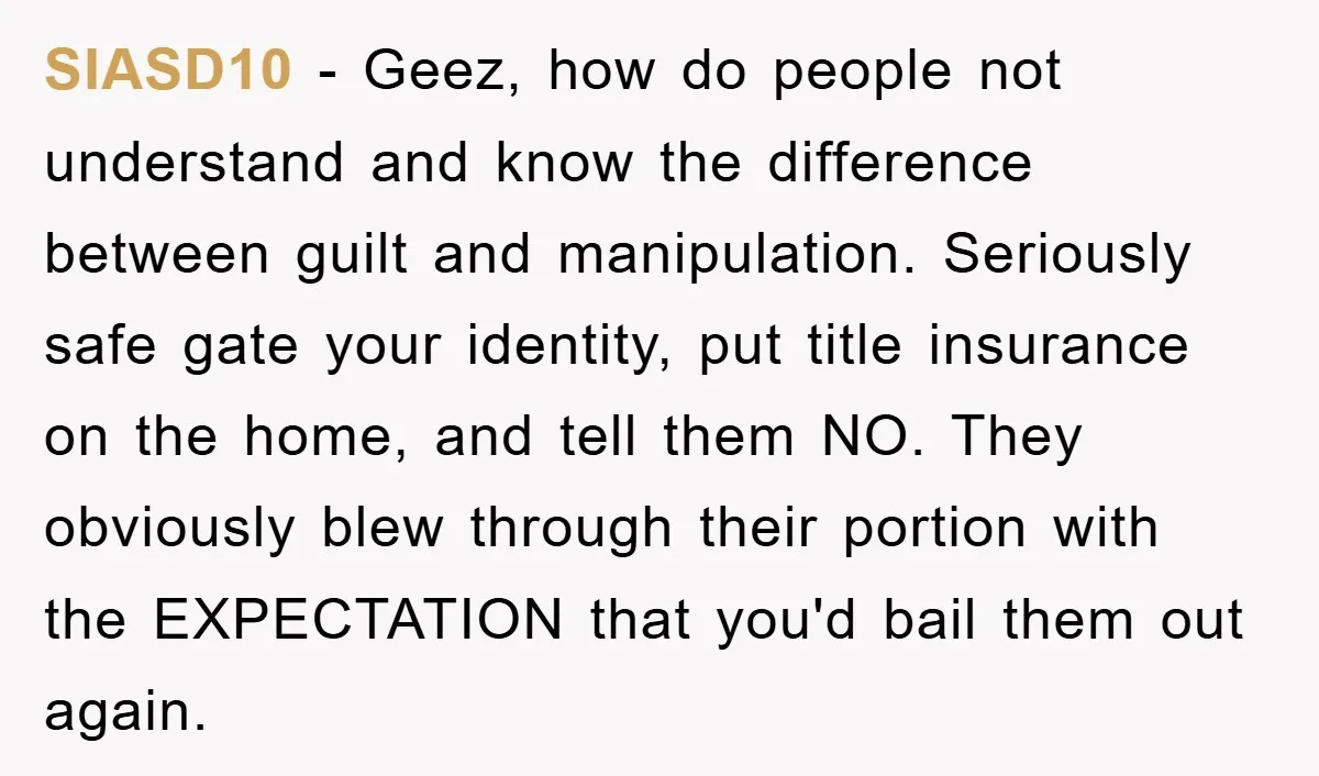 SIASD10 − Geez, how do people not understand and know the difference between guilt and manipulation. Seriously safe gate your identity, put title insurance on the home, and tell them...