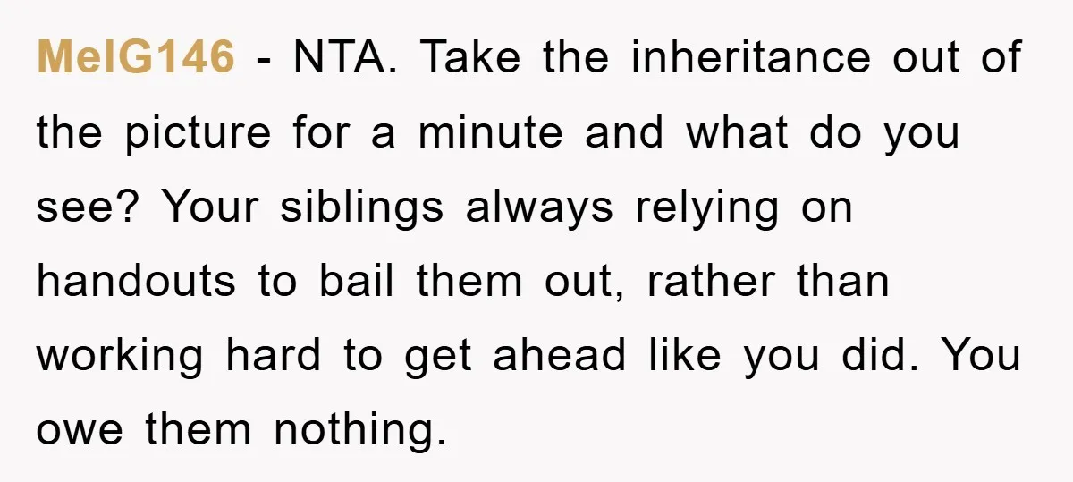MelG146 − NTA. Take the inheritance out of the picture for a minute and what do you see? Your siblings always relying on handouts to bail them out, rather than...