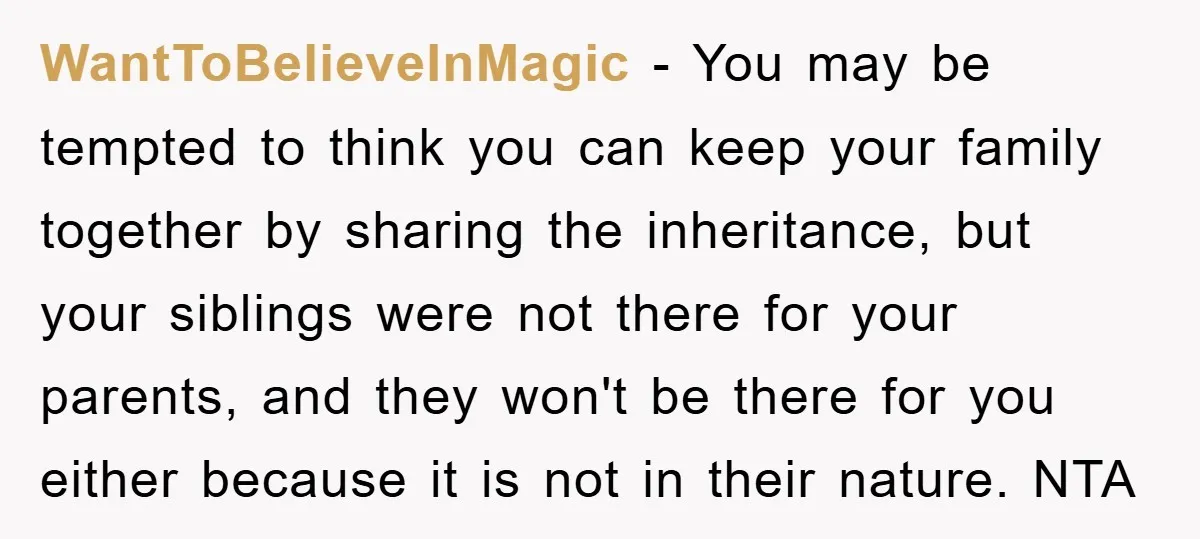 WantToBelieveInMagic − You may be tempted to think you can keep your family together by sharing the inheritance, but your siblings were not there for your parents, and they won't...