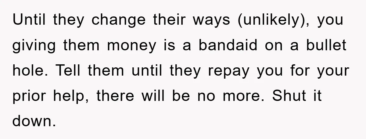Until they change their ways (unlikely), you giving them money is a bandaid on a bullet hole. Tell them until they repay you for your prior help, there will be...