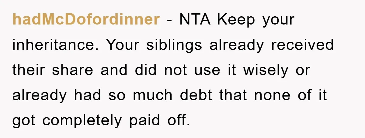 hadMcDofordinner − NTA Keep your inheritance. Your siblings already received their share and did not use it wisely or already had so much debt that none of it got completely...