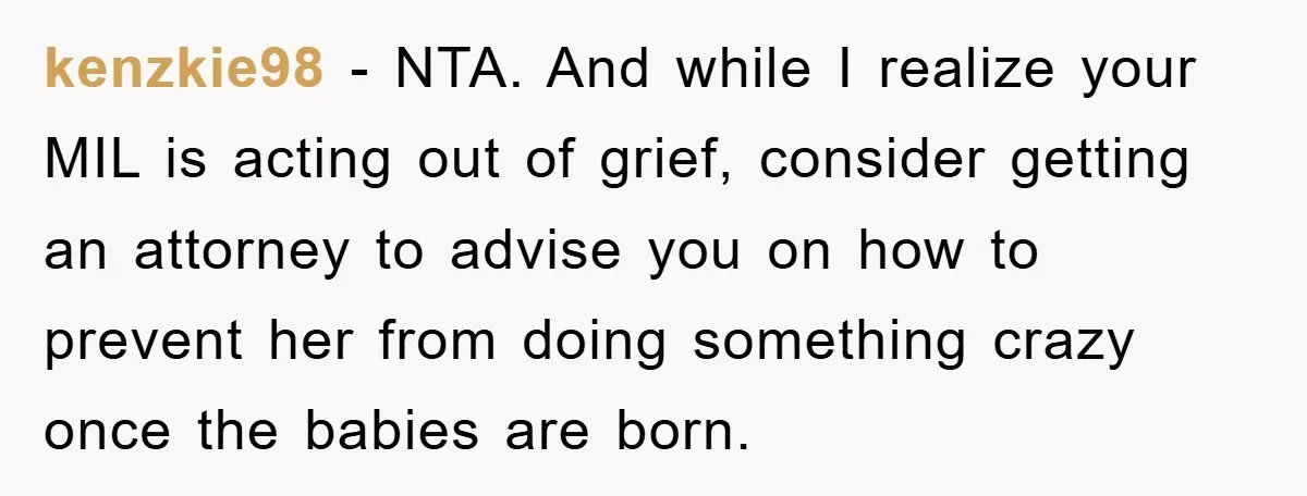 kenzkie98 − NTA. And while I realize your MIL is acting out of grief, consider getting an attorney to advise you on how to prevent her from doing something crazy...