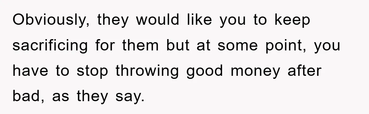 Obviously, they would like you to keep sacrificing for them but at some point, you have to stop throwing good money after bad, as they say.