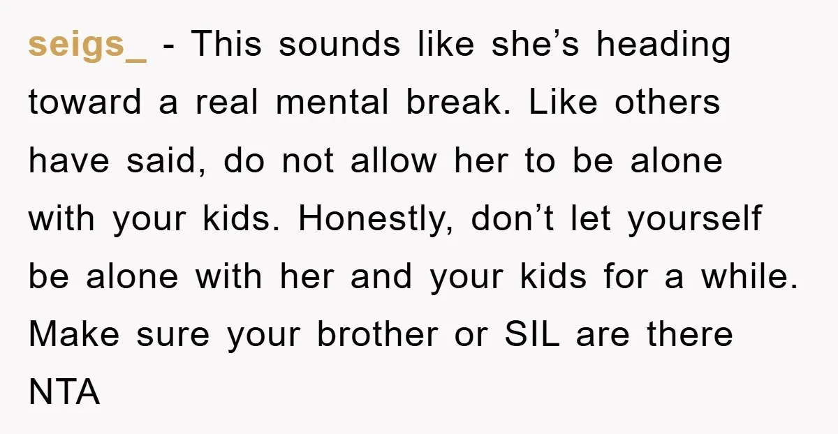 seigs_ − This sounds like she’s heading toward a real mental break. Like others have said, do not allow her to be alone with your kids. Honestly, don’t let yourself...