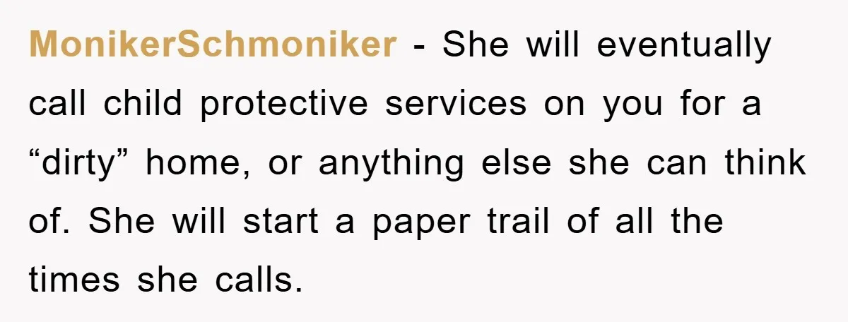 MonikerSchmoniker − She will eventually call child protective services on you for a “dirty” home, or anything else she can think of. She will start a paper trail of all...