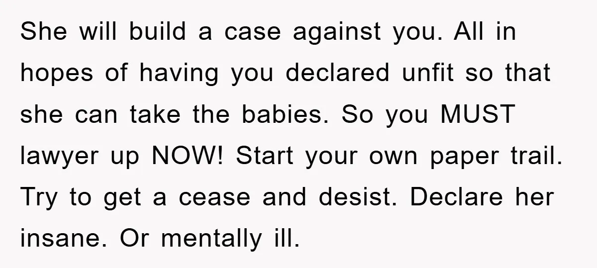 She will build a case against you. All in hopes of having you declared unfit so that she can take the babies. So you MUST lawyer up NOW! Start your...