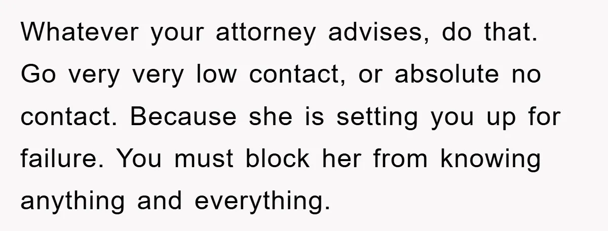 Whatever your attorney advises, do that. Go very very low contact, or absolute no contact. Because she is setting you up for failure. You must block her from knowing anything...