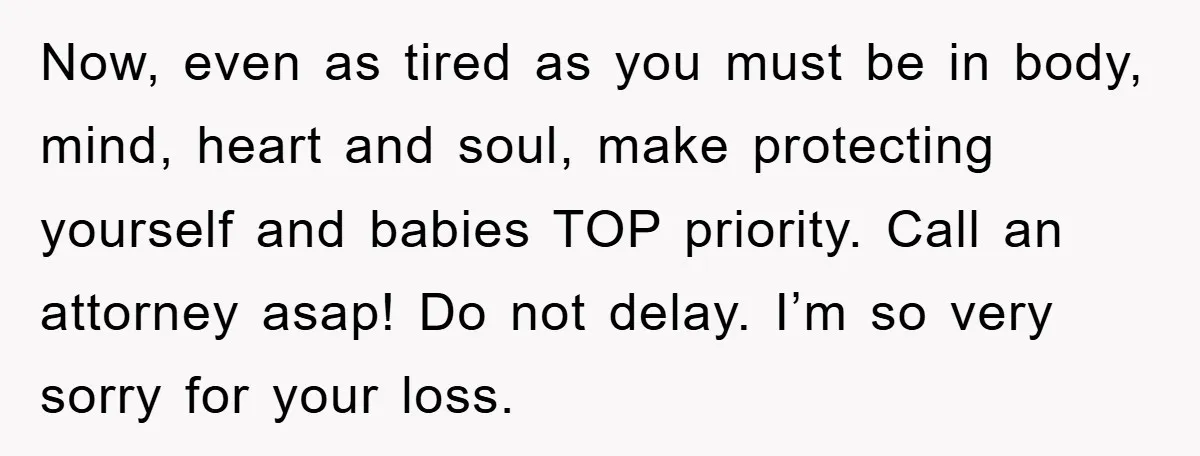 Now, even as tired as you must be in body, mind, heart and soul, make protecting yourself and babies TOP priority. Call an attorney asap! Do not delay. I’m so...