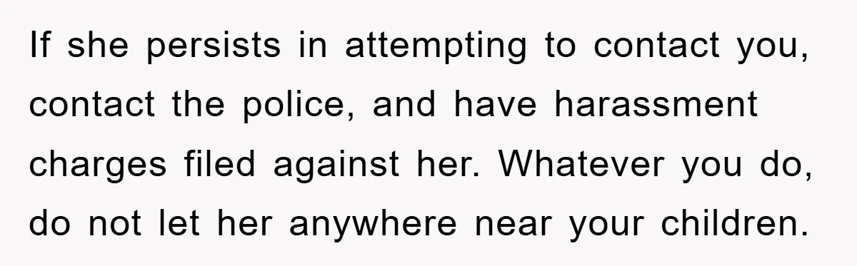 If she persists in attempting to contact you, contact the police, and have harassment charges filed against her. Whatever you do, do not let her anywhere near your children.