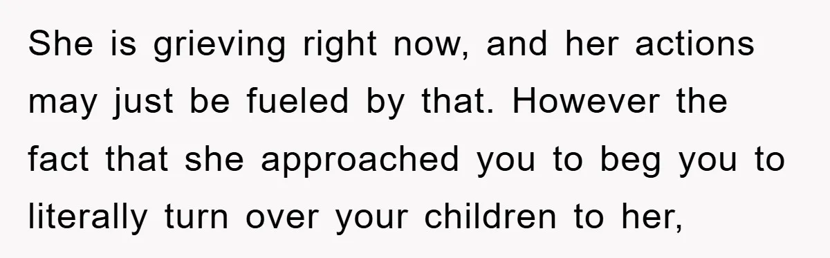 She is grieving right now, and her actions may just be fueled by that. However the fact that she approached you to beg you to literally turn over your children...