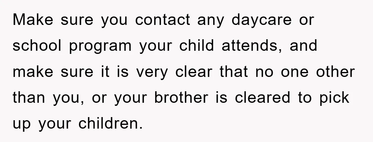 Make sure you contact any daycare or school program your child attends, and make sure it is very clear that no one other than you, or your brother is cleared...