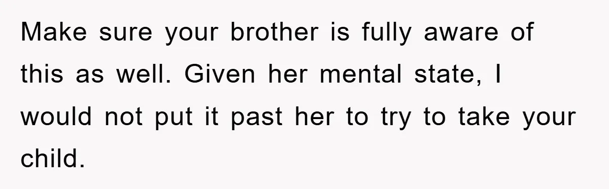 Make sure your brother is fully aware of this as well. Given her mental state, I would not put it past her to try to take your child.