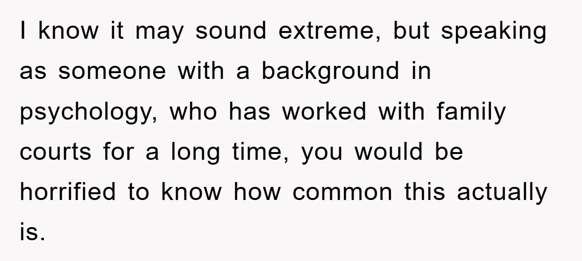 I know it may sound extreme, but speaking as someone with a background in psychology, who has worked with family courts for a long time, you would be horrified to...