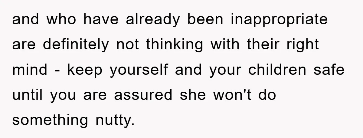 and who have already been inappropriate are definitely not thinking with their right mind - keep yourself and your children safe until you are assured she won't do something nutty.