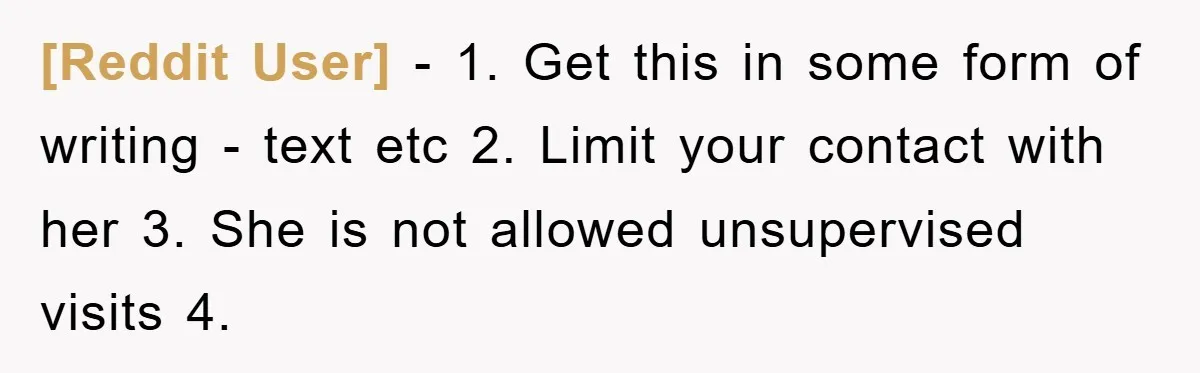 [Reddit User] − 1. Get this in some form of writing - text etc 2. Limit your contact with her 3. She is not allowed unsupervised visits 4.