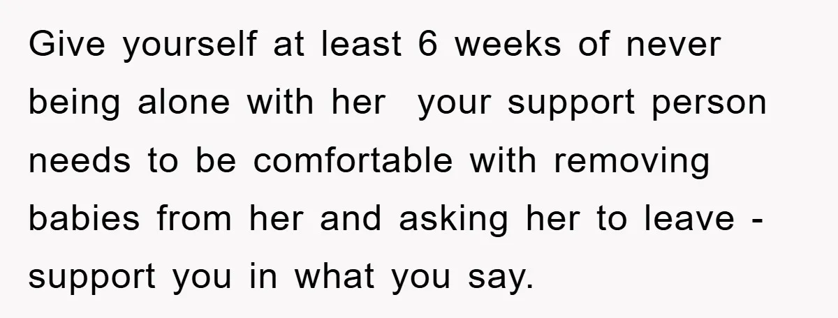 Give yourself at least 6 weeks of never being alone with her your support person needs to be comfortable with removing babies from her and asking her to leave -...