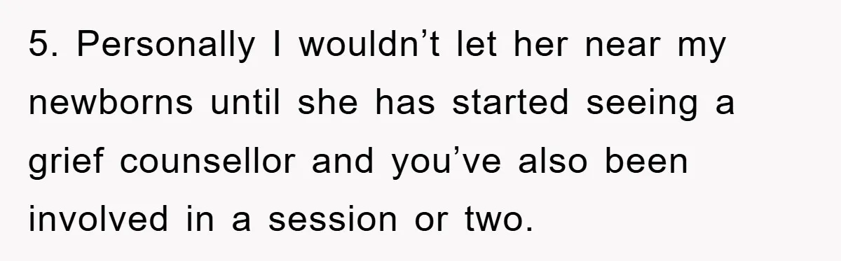 5. Personally I wouldn’t let her near my newborns until she has started seeing a grief counsellor and you’ve also been involved in a session or two.