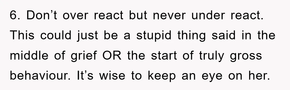 6. Don’t over react but never under react. This could just be a stupid thing said in the middle of grief OR the start of truly gross behaviour. It’s wise...