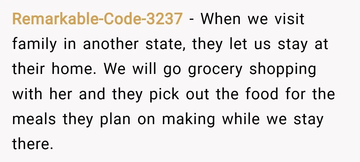 Remarkable-Code-3237 − When we visit family in another state, they let us stay at their home. We will go grocery shopping with her and they pick out the food for...