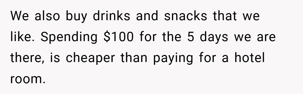We also buy drinks and snacks that we like. Spending $100 for the 5 days we are there, is cheaper than paying for a hotel room.