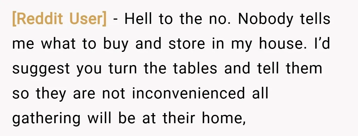 [Reddit User] − Hell to the no. Nobody tells me what to buy and store in my house. I’d suggest you turn the tables and tell them so they are...