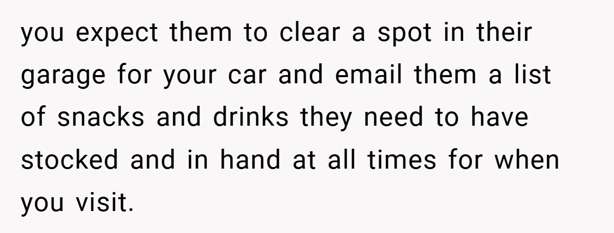 you expect them to clear a spot in their garage for your car and email them a list of snacks and drinks they need to have stocked and in hand...