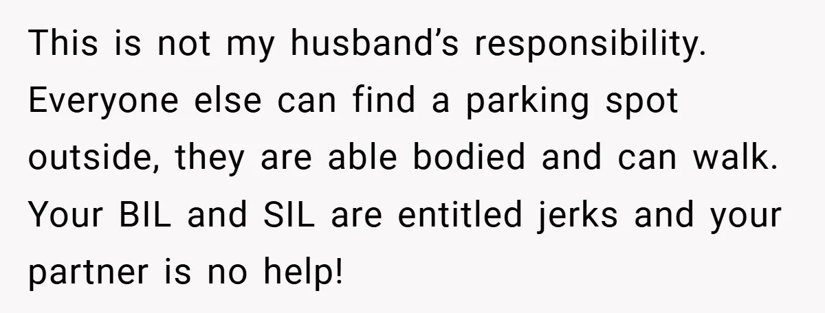 This is not my husband’s responsibility. Everyone else can find a parking spot outside, they are able bodied and can walk. Your BIL and SIL are entitled jerks and your...