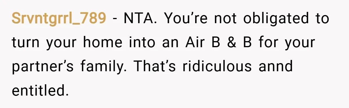 Srvntgrrl_789 − NTA. You’re not obligated to turn your home into an Air B & B for your partner’s family. That’s ridiculous annd entitled.