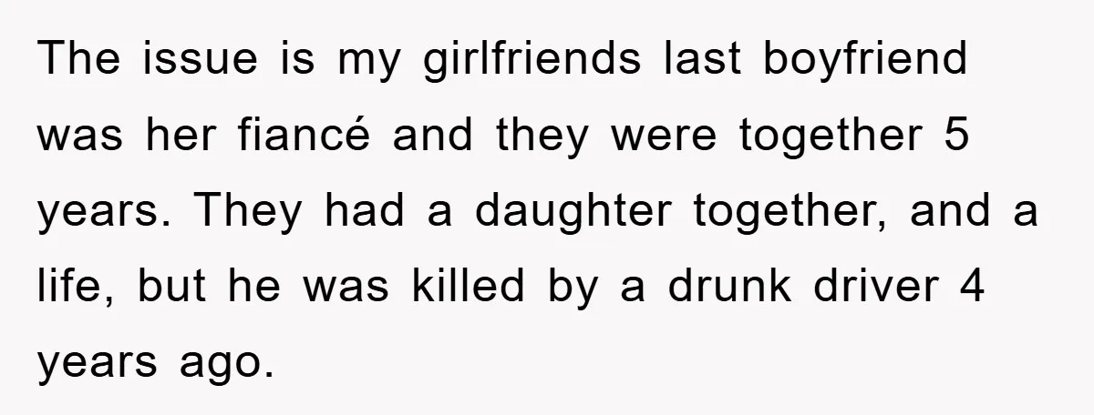 The issue is my girlfriends last boyfriend was her fiancé and they were together 5 years. They had a daughter together, and a life, but he was killed by a...