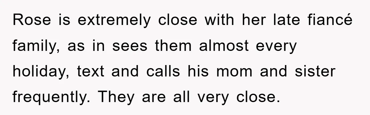 Rose is extremely close with her late fiancé family, as in sees them almost every holiday, text and calls his mom and sister frequently. They are all very close.