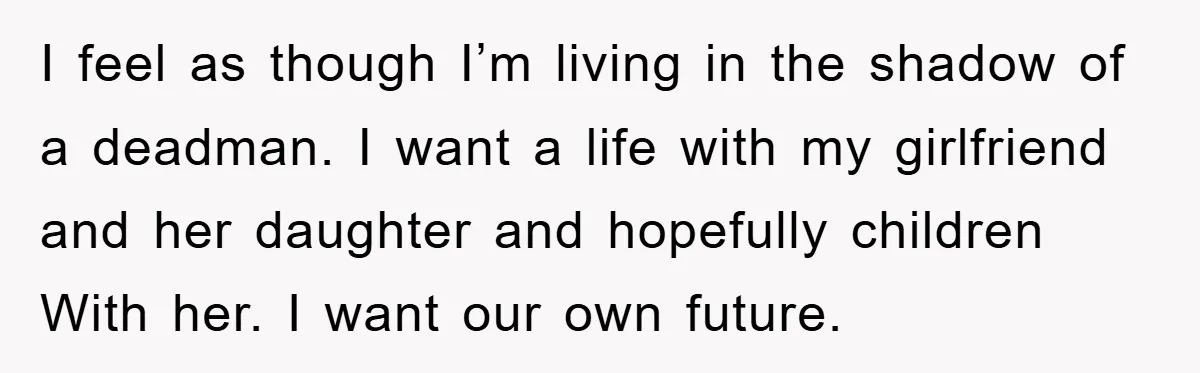I feel as though I’m living in the shadow of a deadman. I want a life with my girlfriend and her daughter and hopefully children With her. I want our...