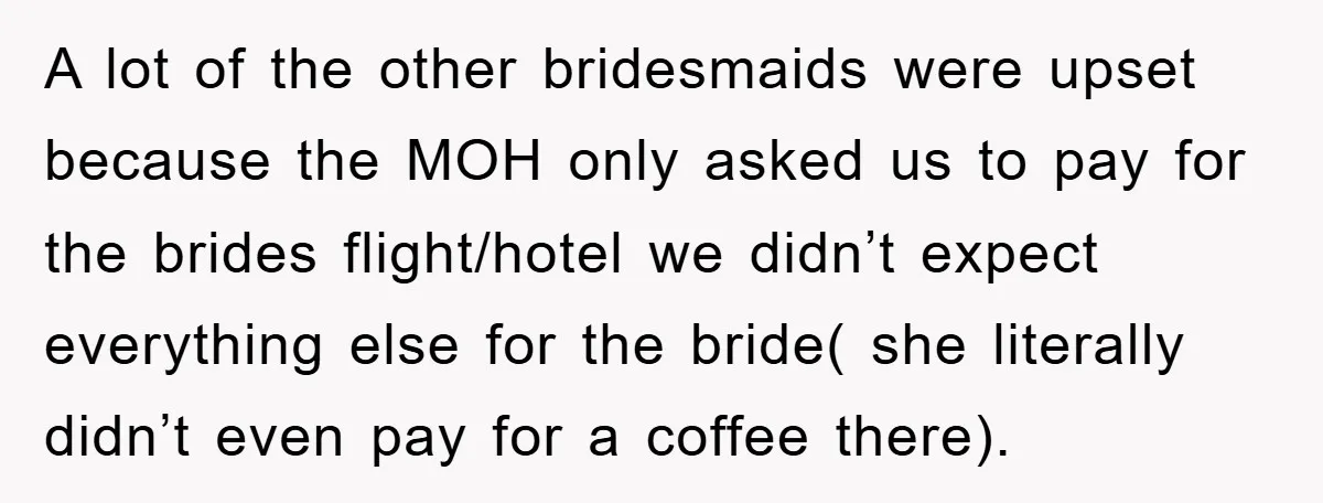 A lot of the other bridesmaids were upset because the MOH only asked us to pay for the brides flight/hotel we didn’t expect everything else for the bride( she literally...