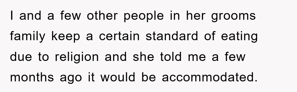 I and a few other people in her grooms family keep a certain standard of eating due to religion and she told me a few months ago it would be...