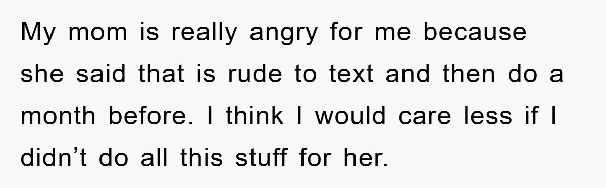 My mom is really angry for me because she said that is rude to text and then do a month before. I think I would care less if I didn’t...