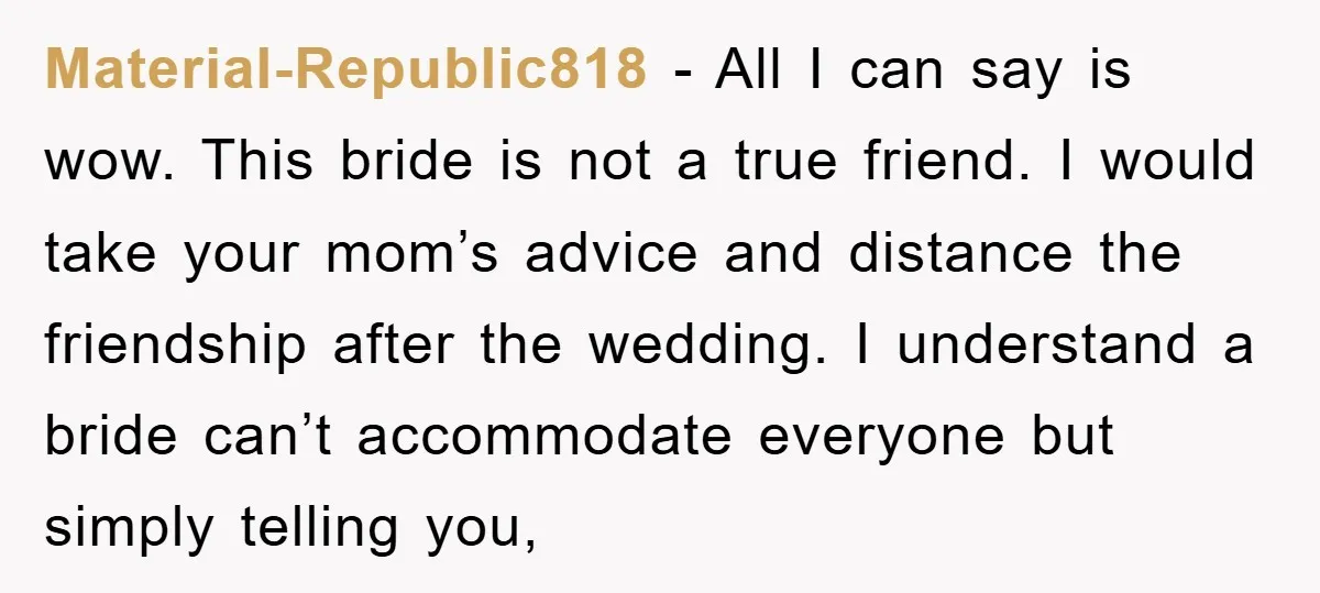 Material-Republic818 − All I can say is wow. This bride is not a true friend. I would take your mom’s advice and distance the friendship after the wedding. I understand...