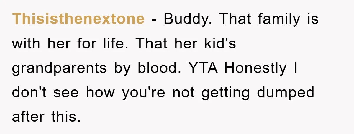 Thisisthenextone − Buddy. That family is with her for life. That her kid's grandparents by blood. YTA Honestly I don't see how you're not getting dumped after this.