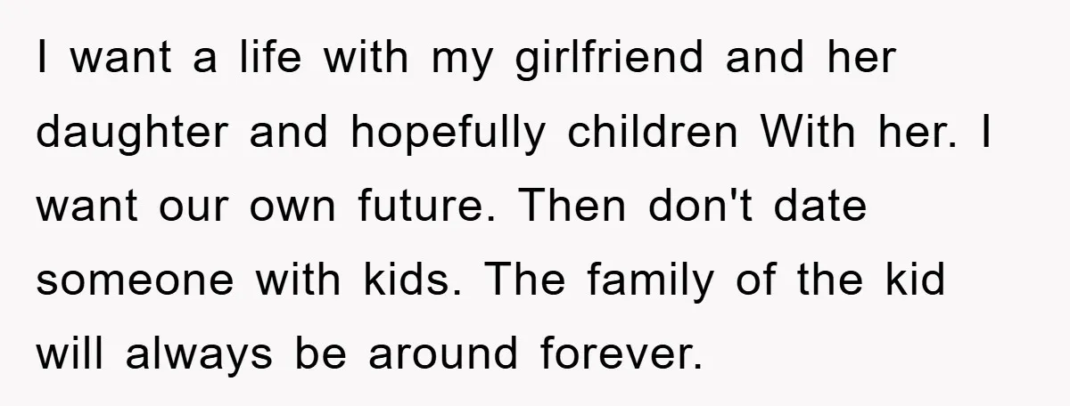 I want a life with my girlfriend and her daughter and hopefully children With her. I want our own future. Then don't date someone with kids. The family of the...