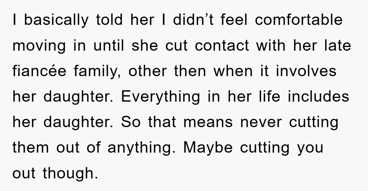I basically told her I didn’t feel comfortable moving in until she cut contact with her late fiancée family, other then when it involves her daughter. Everything in her life...